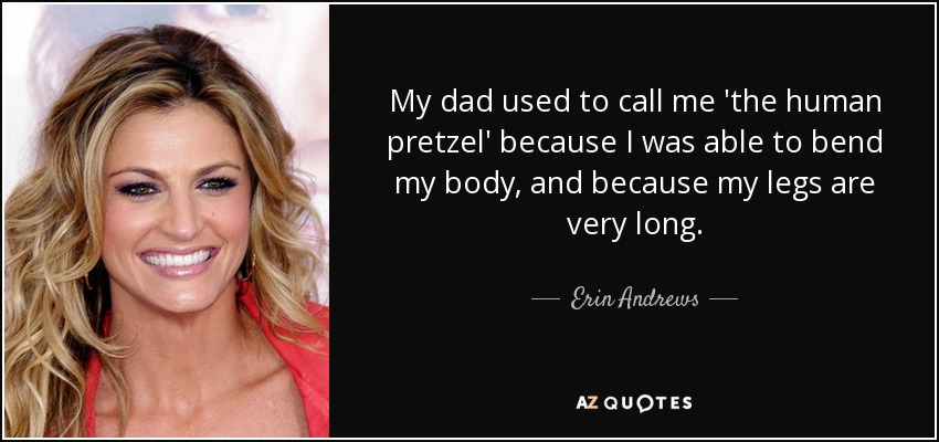 My dad used to call me 'the human pretzel' because I was able to bend my body, and because my legs are very long. - Erin Andrews