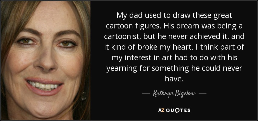 My dad used to draw these great cartoon figures. His dream was being a cartoonist, but he never achieved it, and it kind of broke my heart. I think part of my interest in art had to do with his yearning for something he could never have. - Kathryn Bigelow