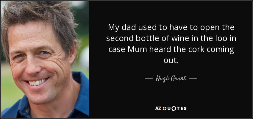My dad used to have to open the second bottle of wine in the loo in case Mum heard the cork coming out. - Hugh Grant