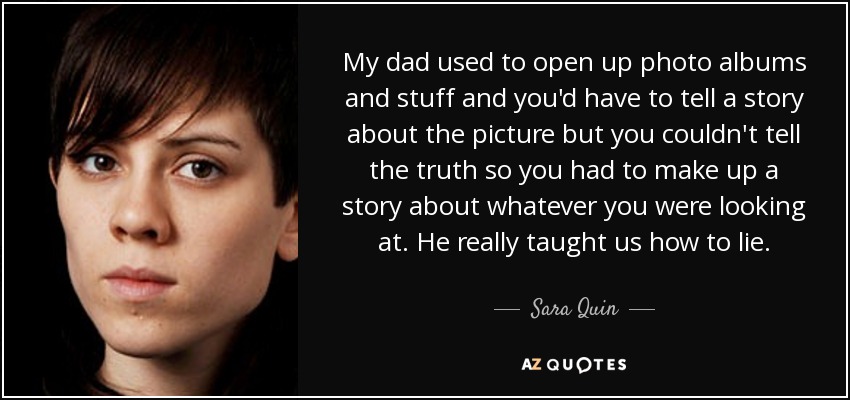 My dad used to open up photo albums and stuff and you'd have to tell a story about the picture but you couldn't tell the truth so you had to make up a story about whatever you were looking at. He really taught us how to lie. - Sara Quin