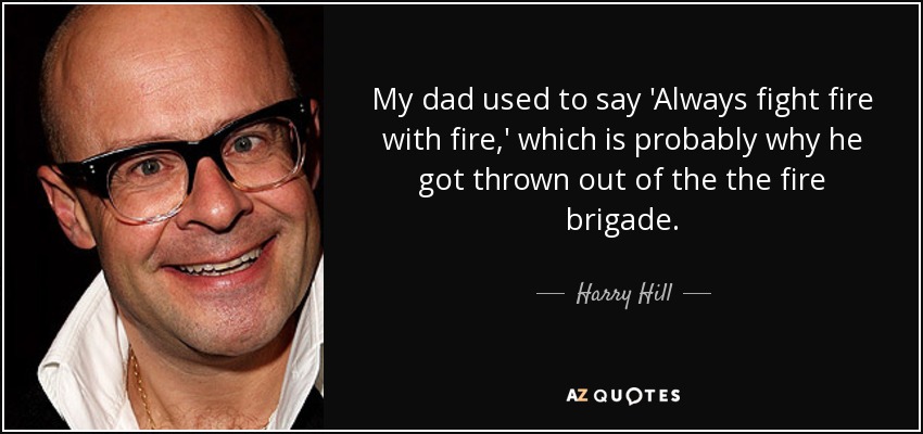 My dad used to say 'Always fight fire with fire,' which is probably why he got thrown out of the the fire brigade. - Harry Hill