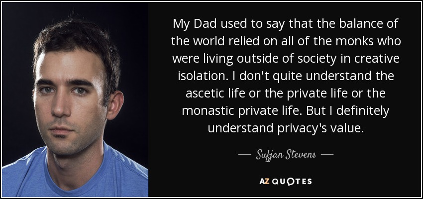 My Dad used to say that the balance of the world relied on all of the monks who were living outside of society in creative isolation. I don't quite understand the ascetic life or the private life or the monastic private life. But I definitely understand privacy's value. - Sufjan Stevens
