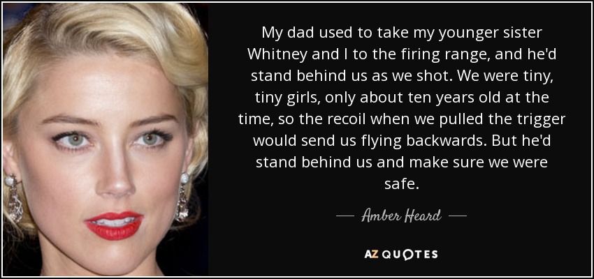 My dad used to take my younger sister Whitney and I to the firing range, and he'd stand behind us as we shot. We were tiny, tiny girls, only about ten years old at the time, so the recoil when we pulled the trigger would send us flying backwards. But he'd stand behind us and make sure we were safe. - Amber Heard