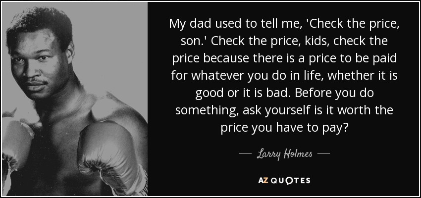 My dad used to tell me, 'Check the price, son.' Check the price, kids, check the price because there is a price to be paid for whatever you do in life, whether it is good or it is bad. Before you do something, ask yourself is it worth the price you have to pay? - Larry Holmes
