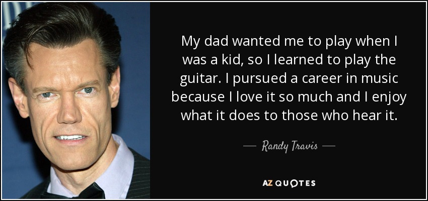 My dad wanted me to play when I was a kid, so I learned to play the guitar. I pursued a career in music because I love it so much and I enjoy what it does to those who hear it. - Randy Travis