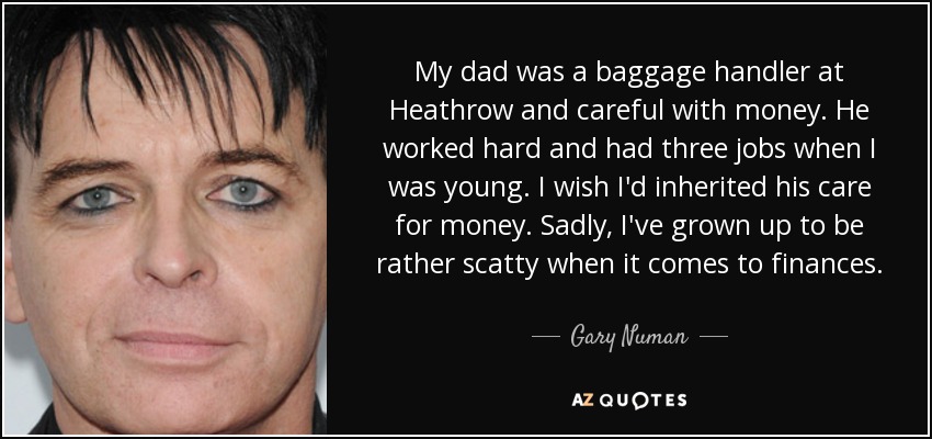 My dad was a baggage handler at Heathrow and careful with money. He worked hard and had three jobs when I was young. I wish I'd inherited his care for money. Sadly, I've grown up to be rather scatty when it comes to finances. - Gary Numan