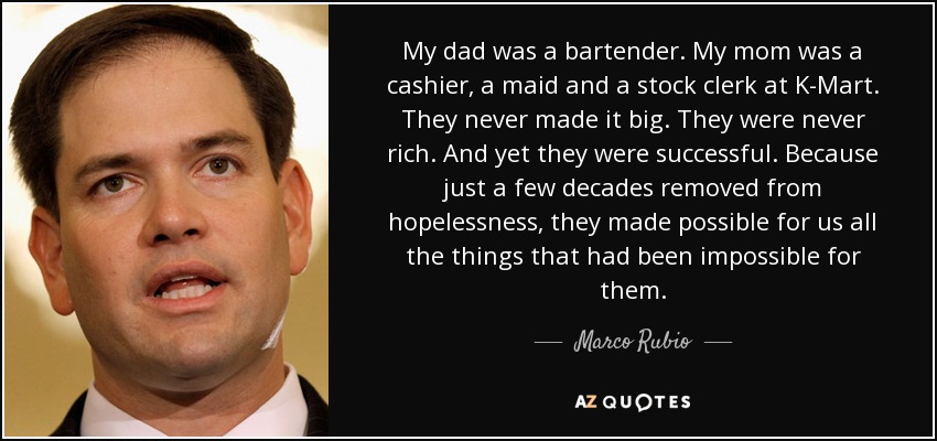 My dad was a bartender. My mom was a cashier, a maid and a stock clerk at K-Mart. They never made it big. They were never rich. And yet they were successful. Because just a few decades removed from hopelessness, they made possible for us all the things that had been impossible for them. - Marco Rubio