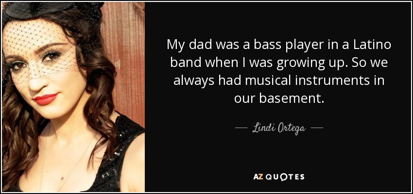My dad was a bass player in a Latino band when I was growing up. So we always had musical instruments in our basement. - Lindi Ortega