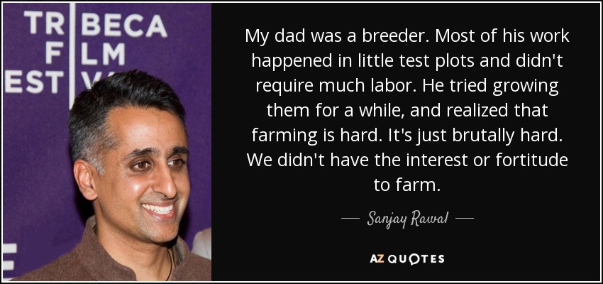 My dad was a breeder. Most of his work happened in little test plots and didn't require much labor. He tried growing them for a while, and realized that farming is hard. It's just brutally hard. We didn't have the interest or fortitude to farm. - Sanjay Rawal
