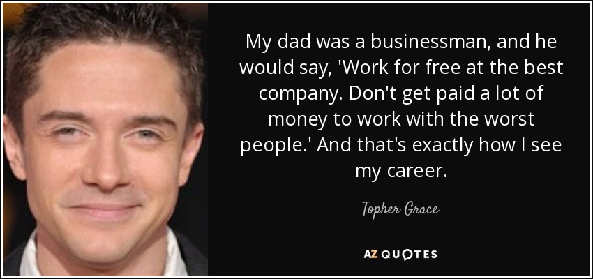 My dad was a businessman, and he would say, 'Work for free at the best company. Don't get paid a lot of money to work with the worst people.' And that's exactly how I see my career. - Topher Grace