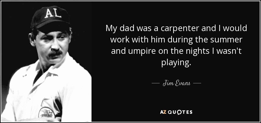My dad was a carpenter and I would work with him during the summer and umpire on the nights I wasn't playing. - Jim Evans