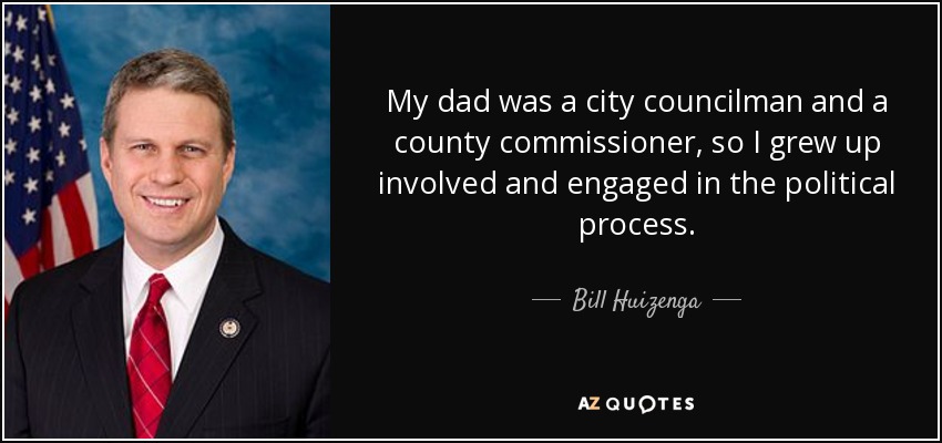 My dad was a city councilman and a county commissioner, so I grew up involved and engaged in the political process. - Bill Huizenga