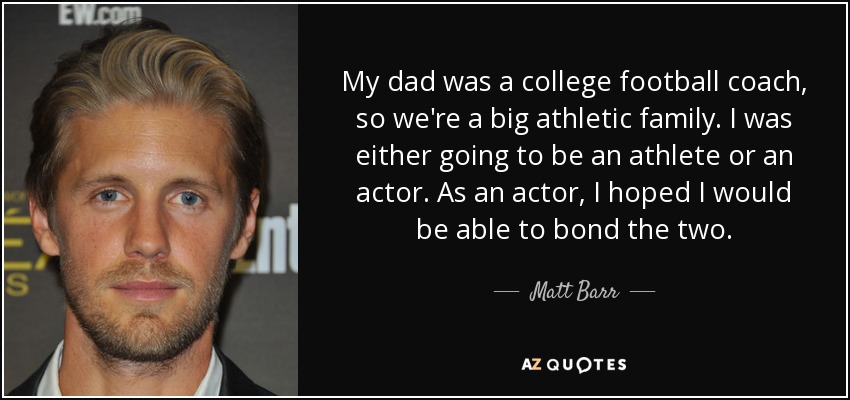 My dad was a college football coach, so we're a big athletic family. I was either going to be an athlete or an actor. As an actor, I hoped I would be able to bond the two. - Matt Barr
