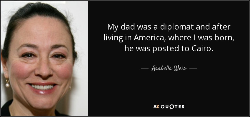 My dad was a diplomat and after living in America, where I was born, he was posted to Cairo. - Arabella Weir