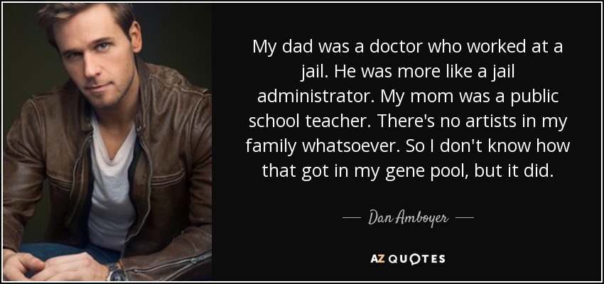 My dad was a doctor who worked at a jail. He was more like a jail administrator. My mom was a public school teacher. There's no artists in my family whatsoever. So I don't know how that got in my gene pool, but it did. - Dan Amboyer