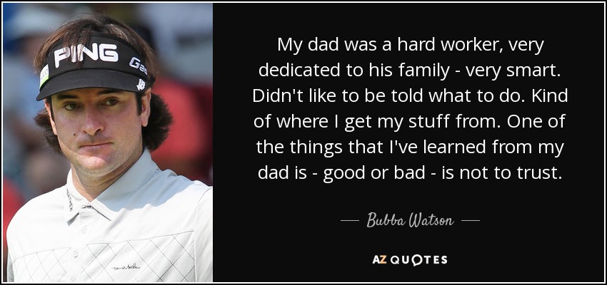 My dad was a hard worker, very dedicated to his family - very smart. Didn't like to be told what to do. Kind of where I get my stuff from. One of the things that I've learned from my dad is - good or bad - is not to trust. - Bubba Watson