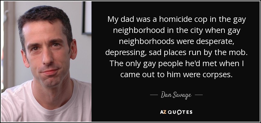 My dad was a homicide cop in the gay neighborhood in the city when gay neighborhoods were desperate, depressing, sad places run by the mob. The only gay people he'd met when I came out to him were corpses. - Dan Savage