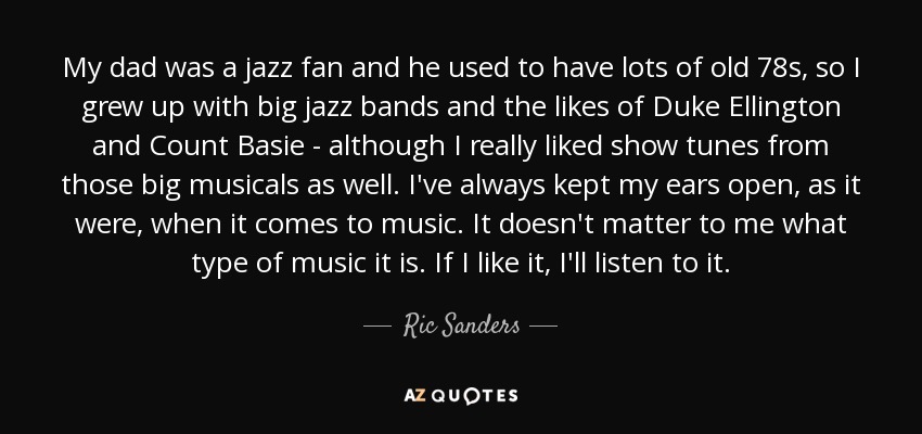 My dad was a jazz fan and he used to have lots of old 78s, so I grew up with big jazz bands and the likes of Duke Ellington and Count Basie - although I really liked show tunes from those big musicals as well. I've always kept my ears open, as it were, when it comes to music. It doesn't matter to me what type of music it is. If I like it, I'll listen to it. - Ric Sanders