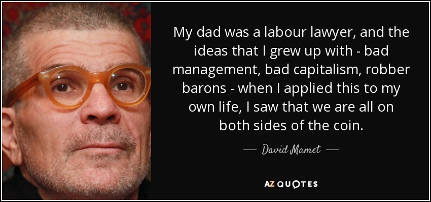 My dad was a labour lawyer, and the ideas that I grew up with - bad management, bad capitalism, robber barons - when I applied this to my own life, I saw that we are all on both sides of the coin. - David Mamet