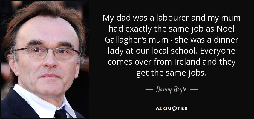 My dad was a labourer and my mum had exactly the same job as Noel Gallagher's mum - she was a dinner lady at our local school. Everyone comes over from Ireland and they get the same jobs. - Danny Boyle