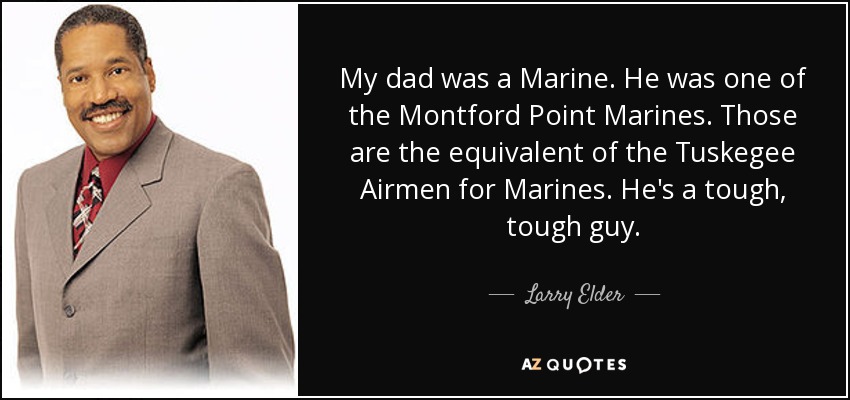 My dad was a Marine. He was one of the Montford Point Marines. Those are the equivalent of the Tuskegee Airmen for Marines. He's a tough, tough guy. - Larry Elder