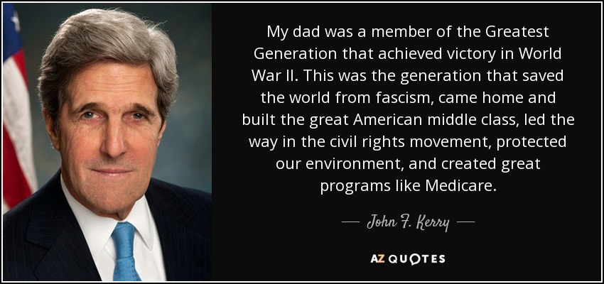 My dad was a member of the Greatest Generation that achieved victory in World War II. This was the generation that saved the world from fascism, came home and built the great American middle class, led the way in the civil rights movement, protected our environment, and created great programs like Medicare. - John F. Kerry