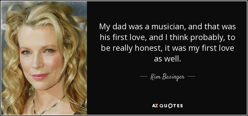 My dad was a musician, and that was his first love, and I think probably, to be really honest, it was my first love as well. - Kim Basinger