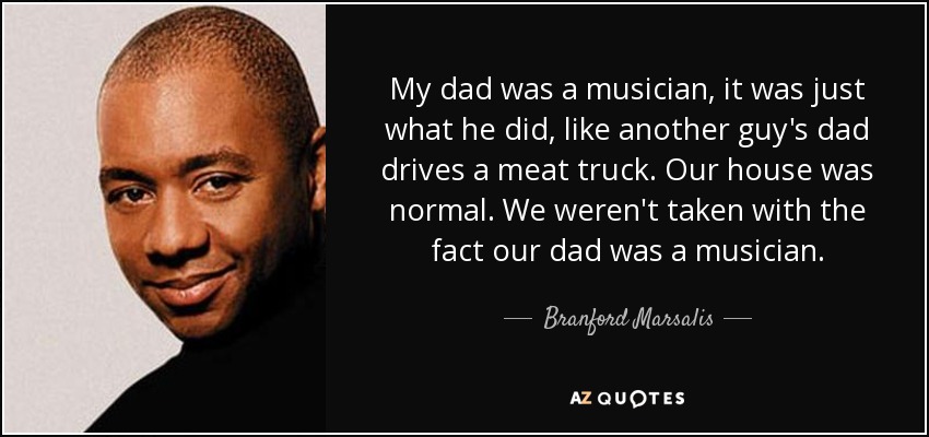 My dad was a musician, it was just what he did, like another guy's dad drives a meat truck. Our house was normal. We weren't taken with the fact our dad was a musician. - Branford Marsalis