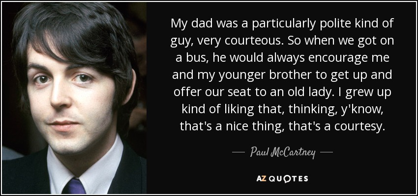 My dad was a particularly polite kind of guy, very courteous. So when we got on a bus, he would always encourage me and my younger brother to get up and offer our seat to an old lady. I grew up kind of liking that, thinking, y'know, that's a nice thing, that's a courtesy. - Paul McCartney