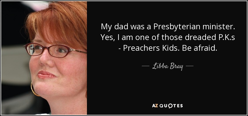My dad was a Presbyterian minister. Yes, I am one of those dreaded P.K.s - Preachers Kids. Be afraid. - Libba Bray