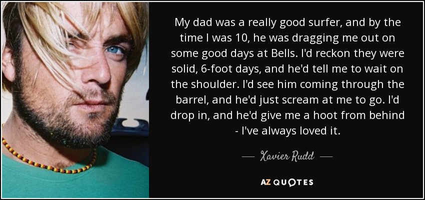 My dad was a really good surfer, and by the time I was 10, he was dragging me out on some good days at Bells. I'd reckon they were solid, 6-foot days, and he'd tell me to wait on the shoulder. I'd see him coming through the barrel, and he'd just scream at me to go. I'd drop in, and he'd give me a hoot from behind - I've always loved it. - Xavier Rudd