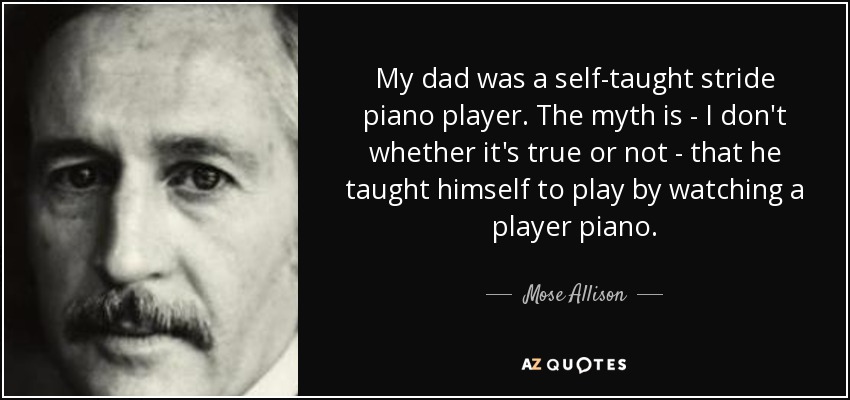 My dad was a self-taught stride piano player. The myth is - I don't whether it's true or not - that he taught himself to play by watching a player piano. - Mose Allison