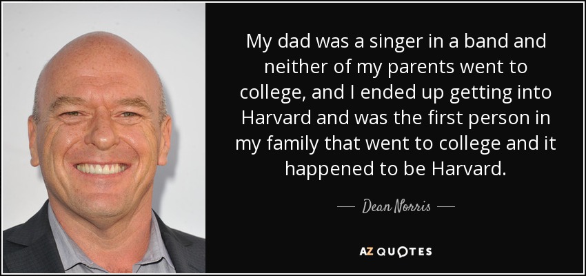 My dad was a singer in a band and neither of my parents went to college, and I ended up getting into Harvard and was the first person in my family that went to college and it happened to be Harvard. - Dean Norris