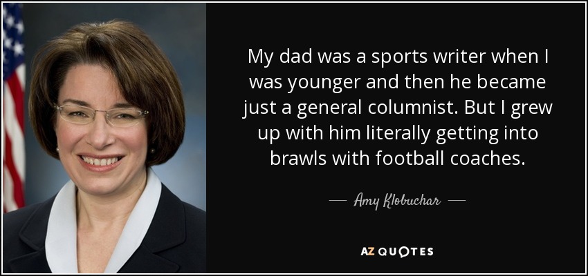 My dad was a sports writer when I was younger and then he became just a general columnist. But I grew up with him literally getting into brawls with football coaches. - Amy Klobuchar