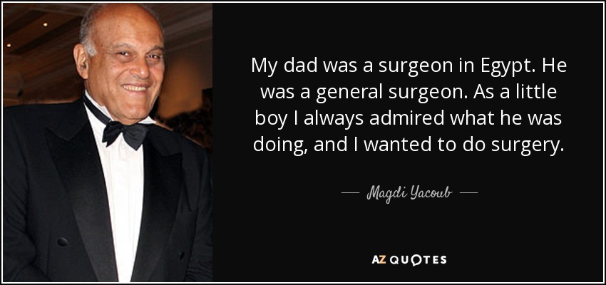 My dad was a surgeon in Egypt. He was a general surgeon. As a little boy I always admired what he was doing, and I wanted to do surgery. - Magdi Yacoub