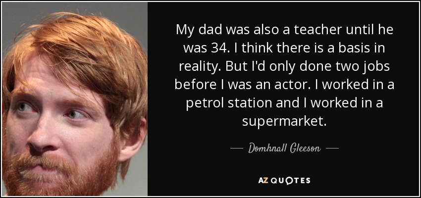 My dad was also a teacher until he was 34. I think there is a basis in reality. But I'd only done two jobs before I was an actor. I worked in a petrol station and I worked in a supermarket. - Domhnall Gleeson