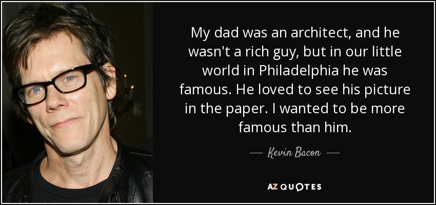 My dad was an architect, and he wasn't a rich guy, but in our little world in Philadelphia he was famous. He loved to see his picture in the paper. I wanted to be more famous than him. - Kevin Bacon