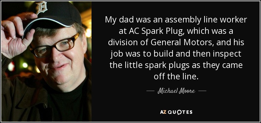 My dad was an assembly line worker at AC Spark Plug, which was a division of General Motors, and his job was to build and then inspect the little spark plugs as they came off the line. - Michael Moore