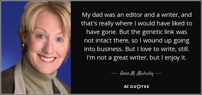 My dad was an editor and a writer, and that's really where I would have liked to have gone. But the genetic link was not intact there, so I wound up going into business. But I love to write, still. I'm not a great writer, but I enjoy it. - Anne M. Mulcahy