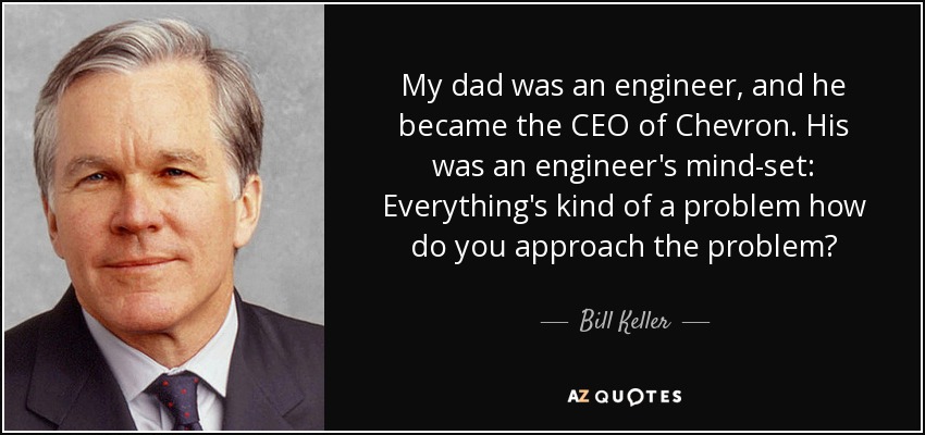 My dad was an engineer, and he became the CEO of Chevron. His was an engineer's mind-set: Everything's kind of a problem how do you approach the problem? - Bill Keller