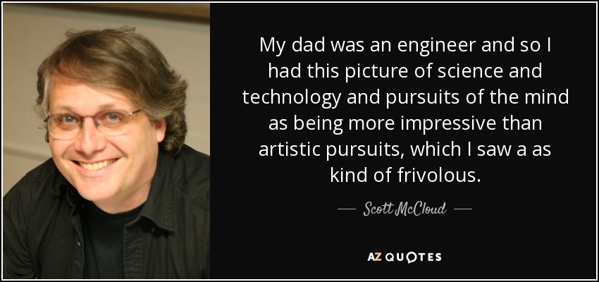 My dad was an engineer and so I had this picture of science and technology and pursuits of the mind as being more impressive than artistic pursuits, which I saw a as kind of frivolous. - Scott McCloud