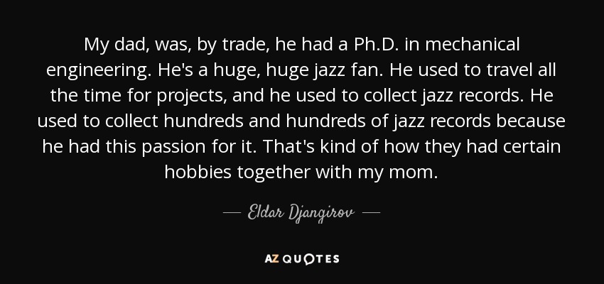 My dad, was, by trade, he had a Ph.D. in mechanical engineering. He's a huge, huge jazz fan. He used to travel all the time for projects, and he used to collect jazz records. He used to collect hundreds and hundreds of jazz records because he had this passion for it. That's kind of how they had certain hobbies together with my mom. - Eldar Djangirov