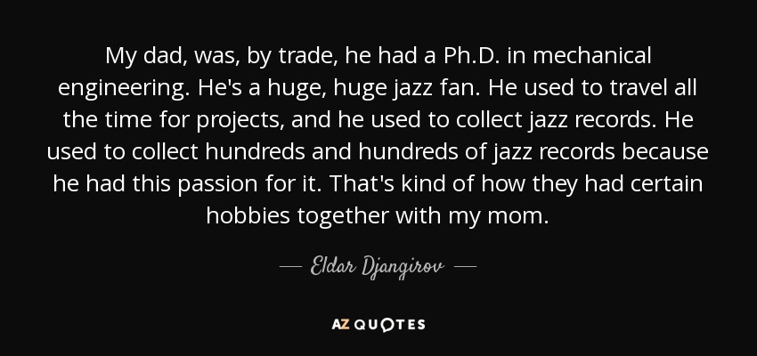 My dad, was, by trade, he had a Ph.D. in mechanical engineering. He's a huge, huge jazz fan. He used to travel all the time for projects, and he used to collect jazz records. He used to collect hundreds and hundreds of jazz records because he had this passion for it. That's kind of how they had certain hobbies together with my mom. - Eldar Djangirov