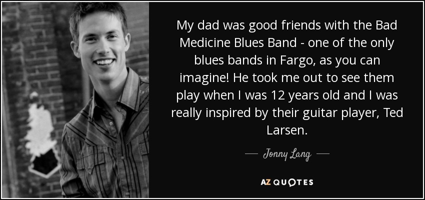 My dad was good friends with the Bad Medicine Blues Band - one of the only blues bands in Fargo, as you can imagine! He took me out to see them play when I was 12 years old and I was really inspired by their guitar player, Ted Larsen. - Jonny Lang