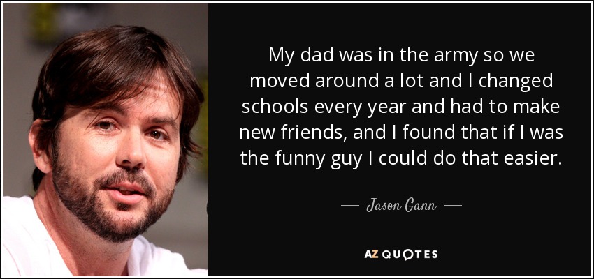 My dad was in the army so we moved around a lot and I changed schools every year and had to make new friends, and I found that if I was the funny guy I could do that easier. - Jason Gann