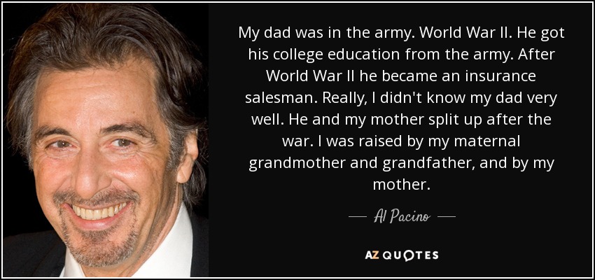 My dad was in the army. World War II. He got his college education from the army. After World War II he became an insurance salesman. Really, I didn't know my dad very well. He and my mother split up after the war. I was raised by my maternal grandmother and grandfather, and by my mother. - Al Pacino