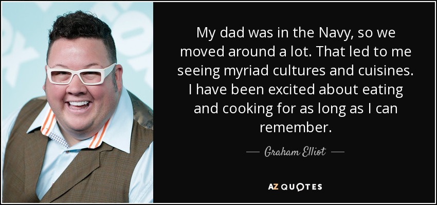 My dad was in the Navy, so we moved around a lot. That led to me seeing myriad cultures and cuisines. I have been excited about eating and cooking for as long as I can remember. - Graham Elliot