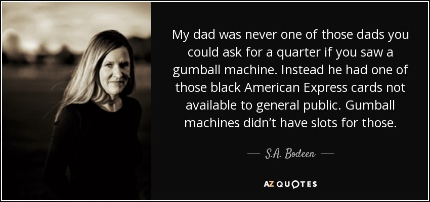 My dad was never one of those dads you could ask for a quarter if you saw a gumball machine. Instead he had one of those black American Express cards not available to general public. Gumball machines didn’t have slots for those. - S.A. Bodeen
