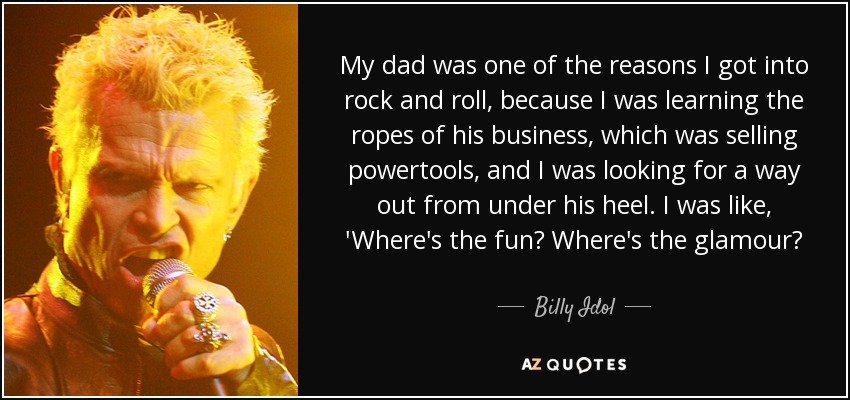 My dad was one of the reasons I got into rock and roll, because I was learning the ropes of his business, which was selling powertools, and I was looking for a way out from under his heel. I was like, 'Where's the fun? Where's the glamour? - Billy Idol