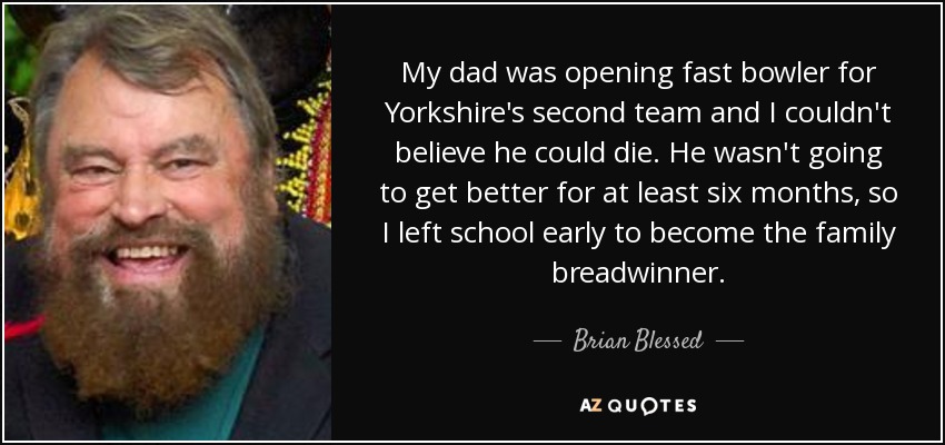 My dad was opening fast bowler for Yorkshire's second team and I couldn't believe he could die. He wasn't going to get better for at least six months, so I left school early to become the family breadwinner. - Brian Blessed